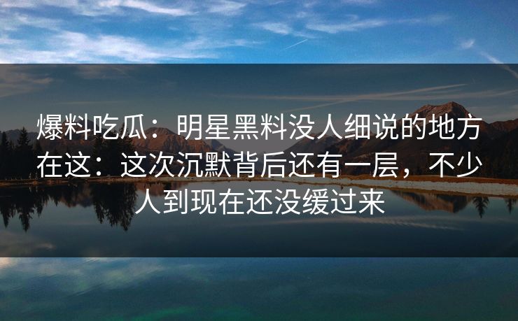 爆料吃瓜：明星黑料没人细说的地方在这：这次沉默背后还有一层，不少人到现在还没缓过来