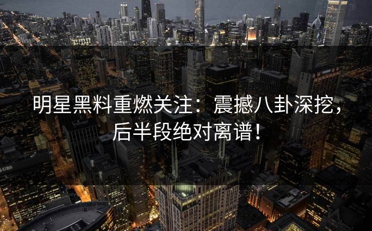 明星黑料重燃关注：震撼八卦深挖，后半段绝对离谱！