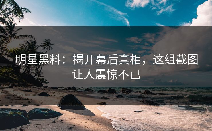 明星黑料：揭开幕后真相，这组截图让人震惊不已