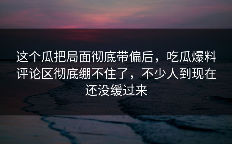 这个瓜把局面彻底带偏后，吃瓜爆料评论区彻底绷不住了，不少人到现在还没缓过来