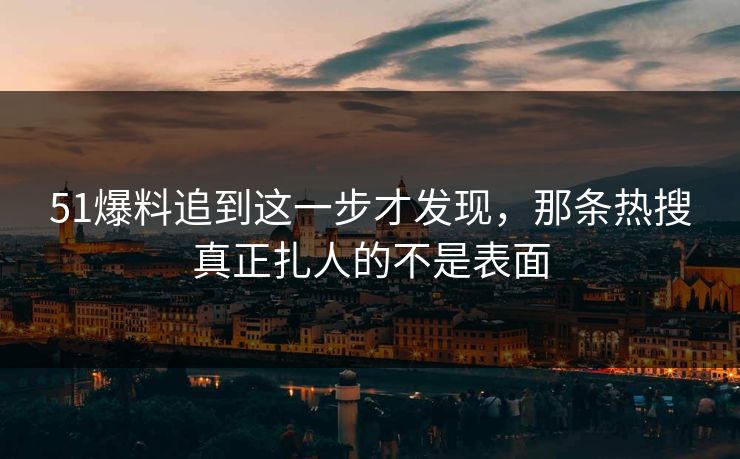 51爆料追到这一步才发现，那条热搜真正扎人的不是表面