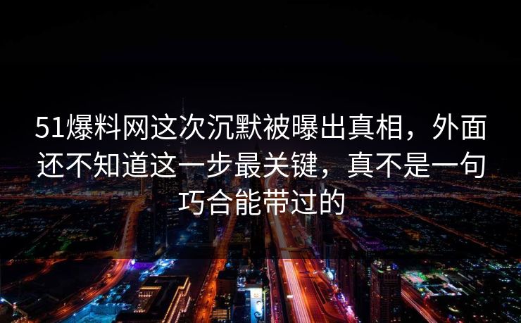 51爆料网这次沉默被曝出真相，外面还不知道这一步最关键，真不是一句巧合能带过的