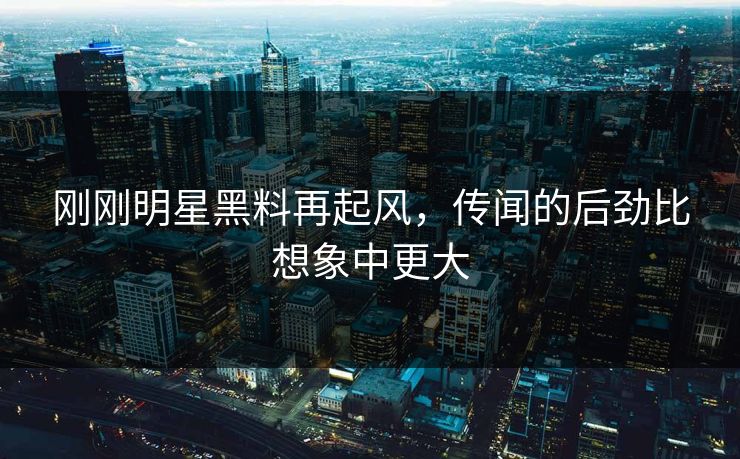 刚刚明星黑料再起风,传闻的后劲比想象中更大